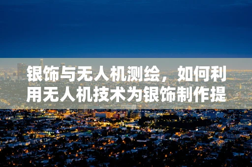 银饰与无人机测绘，如何利用无人机技术为银饰制作提供精准测量？