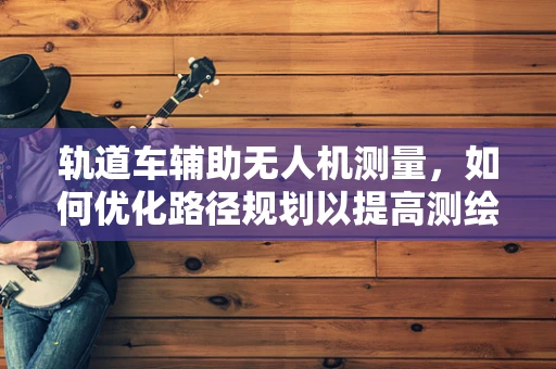 轨道车辅助无人机测量，如何优化路径规划以提高测绘效率？