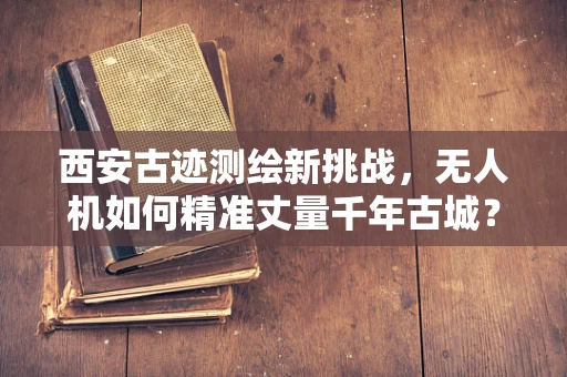 西安古迹测绘新挑战，无人机如何精准丈量千年古城？