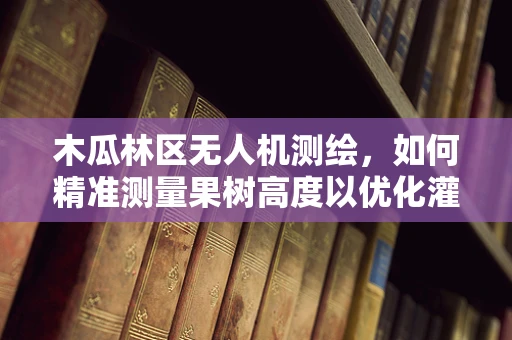 木瓜林区无人机测绘，如何精准测量果树高度以优化灌溉管理？