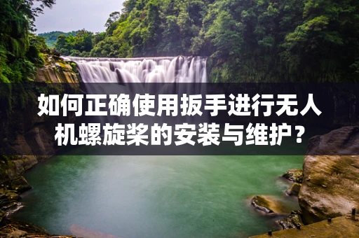如何正确使用扳手进行无人机螺旋桨的安装与维护？