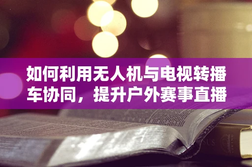 如何利用无人机与电视转播车协同，提升户外赛事直播的测绘精度与效率？