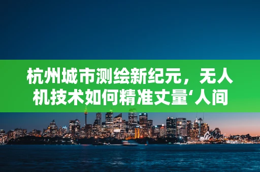 杭州城市测绘新纪元，无人机技术如何精准丈量‘人间天堂’？