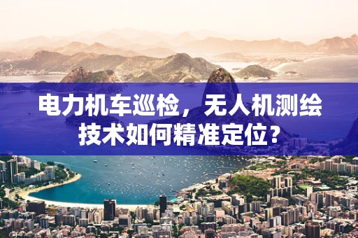 电力机车巡检，无人机测绘技术如何精准定位？