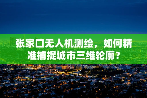张家口无人机测绘，如何精准捕捉城市三维轮廓？