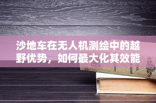 沙地车在无人机测绘中的越野优势，如何最大化其效能？