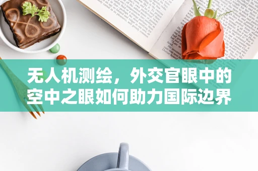 无人机测绘，外交官眼中的空中之眼如何助力国际边界争议解决？