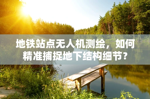 地铁站点无人机测绘，如何精准捕捉地下结构细节？