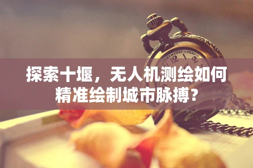 探索十堰，无人机测绘如何精准绘制城市脉搏？