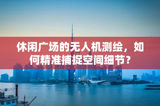 休闲广场的无人机测绘，如何精准捕捉空间细节？