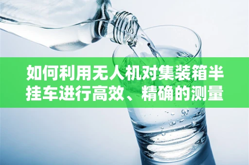 如何利用无人机对集装箱半挂车进行高效、精确的测量测绘？