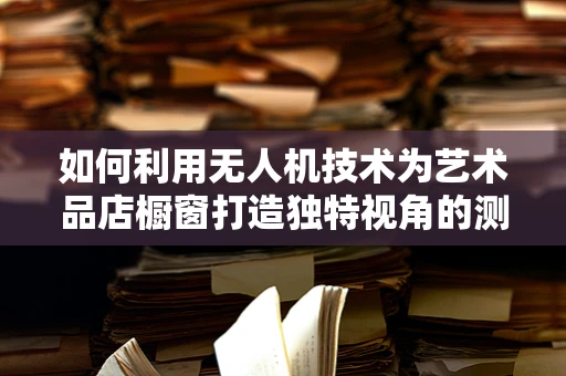 如何利用无人机技术为艺术品店橱窗打造独特视角的测量测绘？