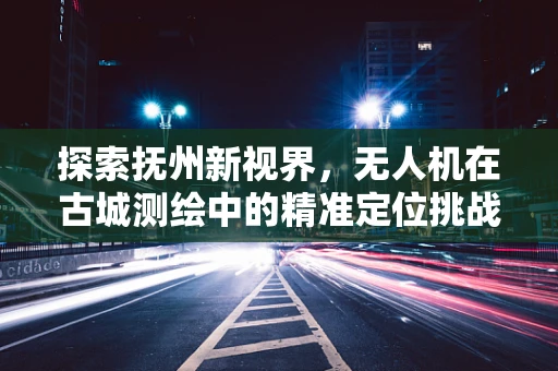 探索抚州新视界，无人机在古城测绘中的精准定位挑战