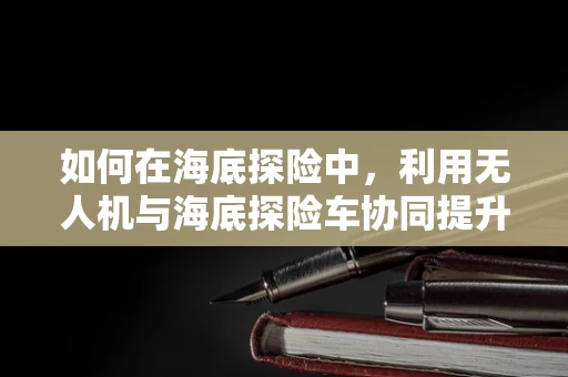 如何在海底探险中，利用无人机与海底探险车协同提升测量测绘效率？