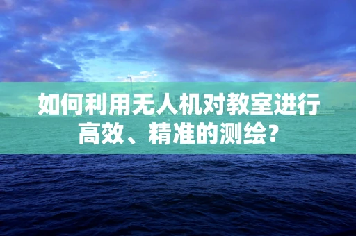 如何利用无人机对教室进行高效、精准的测绘？