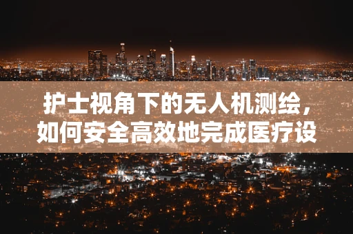 护士视角下的无人机测绘，如何安全高效地完成医疗设施的快速测绘？