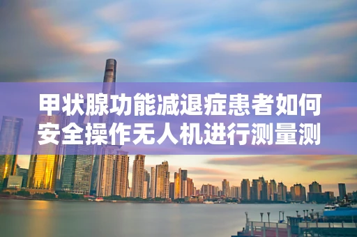 甲状腺功能减退症患者如何安全操作无人机进行测量测绘？