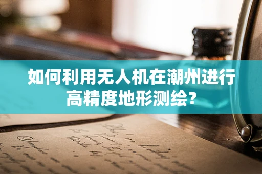 如何利用无人机在潮州进行高精度地形测绘？