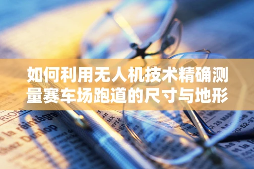 如何利用无人机技术精确测量赛车场跑道的尺寸与地形？