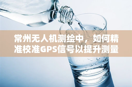 常州无人机测绘中，如何精准校准GPS信号以提升测量精度？