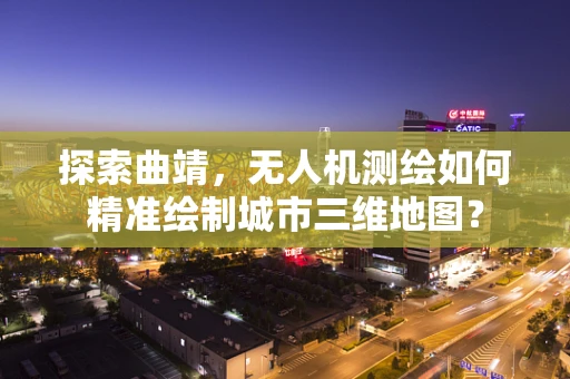 探索曲靖，无人机测绘如何精准绘制城市三维地图？