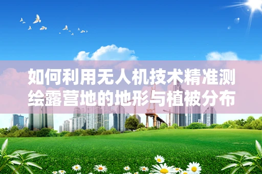 如何利用无人机技术精准测绘露营地的地形与植被分布？