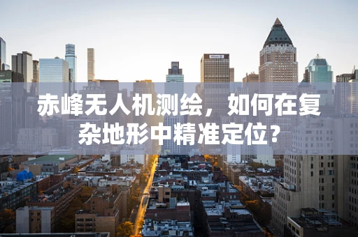 赤峰无人机测绘，如何在复杂地形中精准定位？