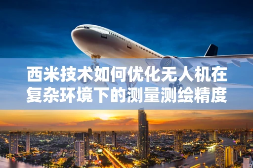 西米技术如何优化无人机在复杂环境下的测量测绘精度？