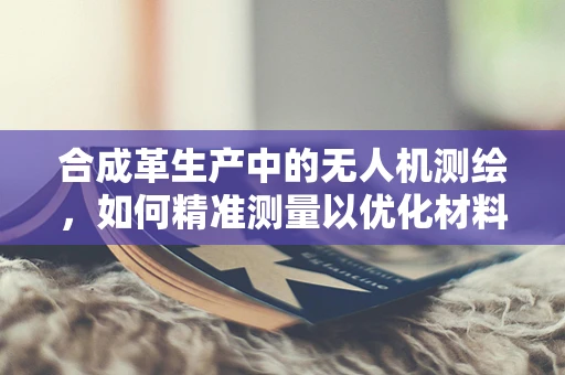 合成革生产中的无人机测绘，如何精准测量以优化材料使用？