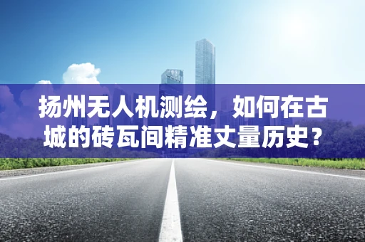扬州无人机测绘，如何在古城的砖瓦间精准丈量历史？
