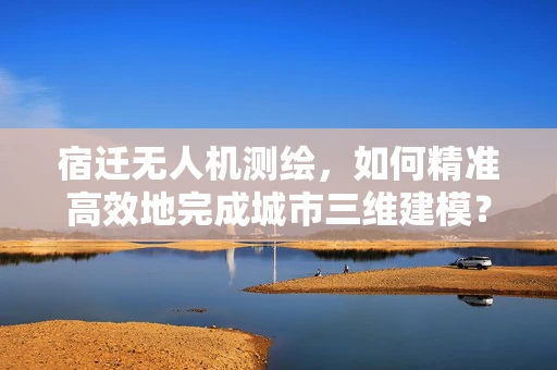宿迁无人机测绘，如何精准高效地完成城市三维建模？
