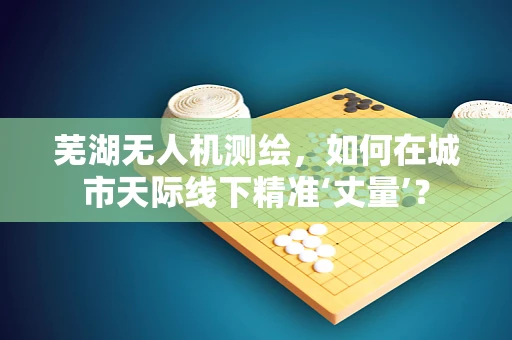 芜湖无人机测绘，如何在城市天际线下精准‘丈量’？