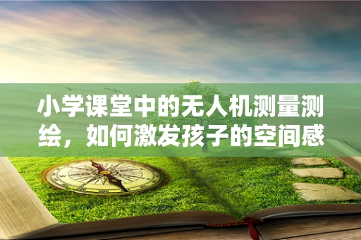 小学课堂中的无人机测量测绘，如何激发孩子的空间感知力？