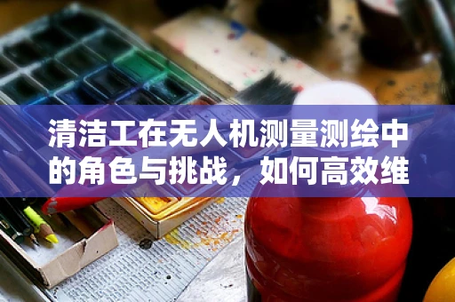 清洁工在无人机测量测绘中的角色与挑战，如何高效维护飞行安全？
