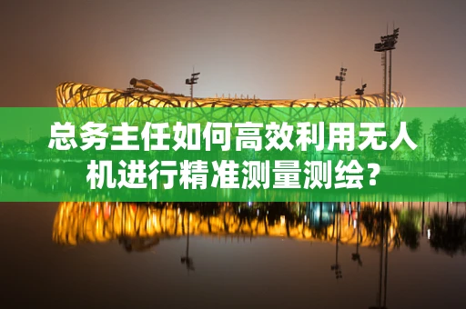 总务主任如何高效利用无人机进行精准测量测绘？