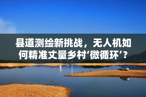 县道测绘新挑战，无人机如何精准丈量乡村‘微循环’？