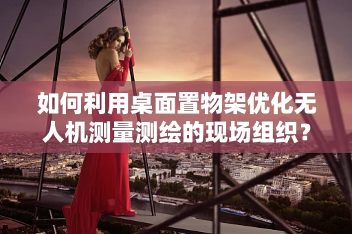 如何利用桌面置物架优化无人机测量测绘的现场组织？