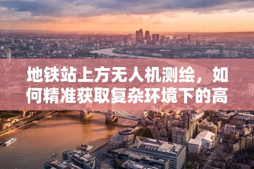 地铁站上方无人机测绘，如何精准获取复杂环境下的高精度数据？