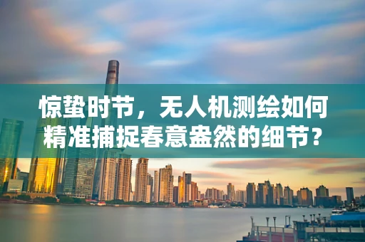 惊蛰时节，无人机测绘如何精准捕捉春意盎然的细节？