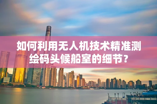 如何利用无人机技术精准测绘码头候船室的细节？