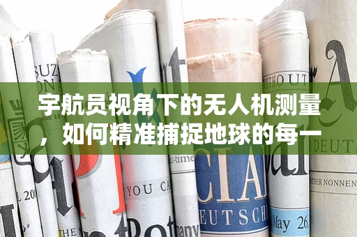 宇航员视角下的无人机测量，如何精准捕捉地球的每一寸细节？