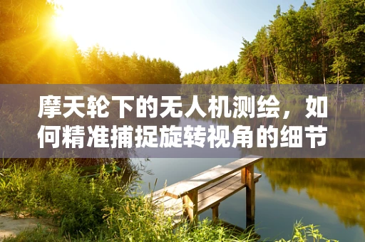 摩天轮下的无人机测绘，如何精准捕捉旋转视角的细节？