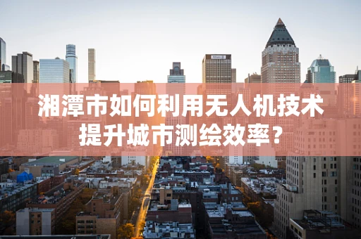 湘潭市如何利用无人机技术提升城市测绘效率？