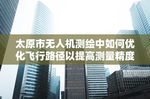 太原市无人机测绘中如何优化飞行路径以提高测量精度？