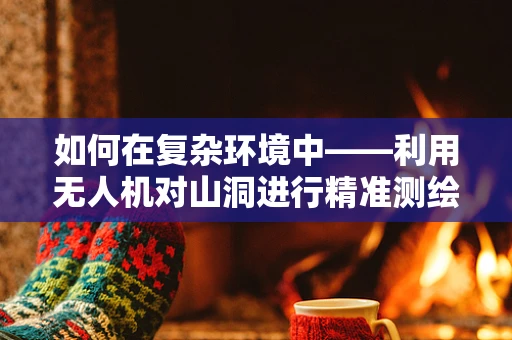 如何在复杂环境中——利用无人机对山洞进行精准测绘？