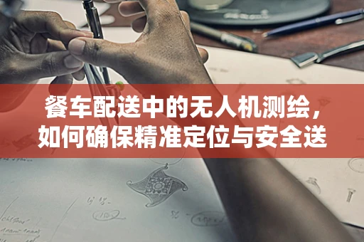 餐车配送中的无人机测绘，如何确保精准定位与安全送达？