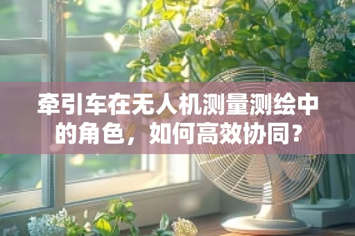 牵引车在无人机测量测绘中的角色，如何高效协同？