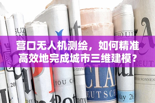 营口无人机测绘，如何精准高效地完成城市三维建模？
