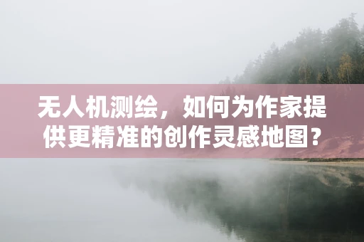 无人机测绘，如何为作家提供更精准的创作灵感地图？