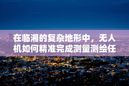 在临湘的复杂地形中，无人机如何精准完成测量测绘任务？